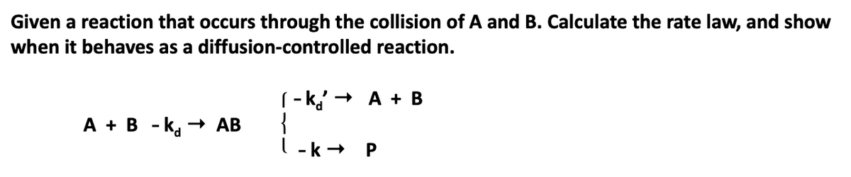 Given a reaction that occurs through the collision of A and B. Calculate the rate law, and show
when it behaves as a diffusion-controlled reaction.
(- k,' + A + B
{
l -k+
А + в -k, — АВ
P
