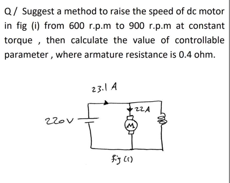 Q/ Suggest a method to raise the speed of dc motor
in fig (i) from 600 r.p.m to 900 r.p.m at constant
torque , then calculate the value of controllable
parameter , where armature resistance is 0.4 ohm.
23.1 A
22A
220V
fig c()
