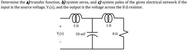 Determine the a) transfer function, b) system zeros, and c) system poles of the given electrical network if the
input is the source voltage, V.(s), and the output is the voltage across the 8 0 resistor.
+
5 H
1H
V,(s)
50 mF
HE
