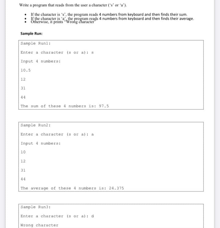 Write a program that reads from the user a character ('s' or 'a').
If the character is 's', the program reads 4 numbers from keyboard and then finds their sum.
If the character is 'a the program reads 4 numbers from keyboard and then finds their average.
Ötherwise, it prints "Wrong character
Sample Run:
Sample Runl:
Enter a character (s or a) : s
Input 4 numbers:
10.5
12
31
44
The sum of these 4 numbers is: 97.5
Sample Run2:
Enter a character (s or a): a
Input 4 numbers:
10
12
31
44
The average of these 4 numbers is: 24.375
Sample Run3:
Enter a character (s or a): d
Wrong character
