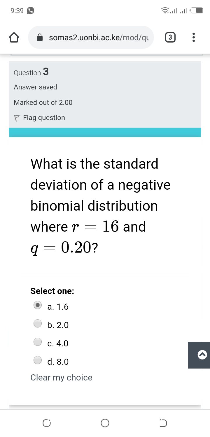 9:39
somas2.uonbi.ac.ke/mod/qu
Question 3
Answer saved
Marked out of 2.00
P Flag question
What is the standard
deviation of a negative
binomial distribution
where r =
16 and
q= 0.20?
Select one:
a. 1.6
b. 2.0
C. 4.0
d. 8.0
Clear my choice
