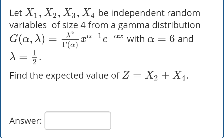 Let X1, X2, X3, X4 be independent random
variables of size 4 from a gamma distribution
-xª-1e-aæ with a
1a-ax
G(a, X)
6 and
T(a)
Find the expected value of Z = X2 + X4.
|3D
Answer:
