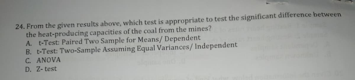 24. From the given results above, which test is appropriate to test the significant difference between
the heat-producing capacities of the coal from the mines?
A. t-Test: Paired Two Sample for Means/ Dependent
B. t-Test: Two-Sample Assuming Equal Variances/Independent
C. ANOVA
D. Z- test
