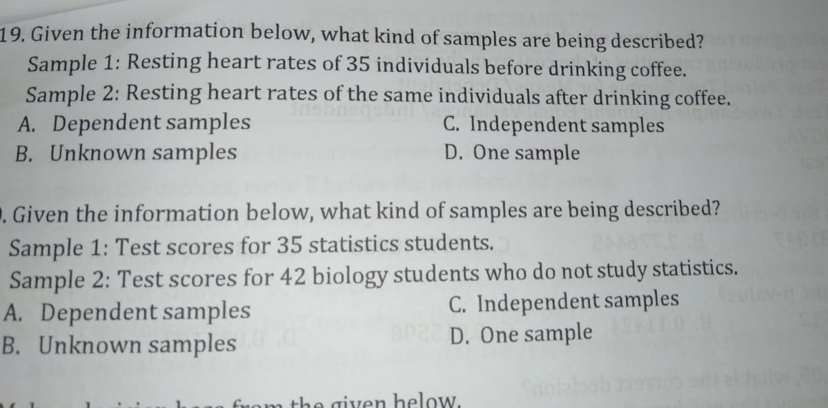 19. Given the information below, what kind of samples are being described?
Sample 1: Resting heart rates of 35 individuals before drinking coffee.
Sample 2: Resting heart rates of the same individuals after drinking coffee.
A. Dependent samples
B. Unknown samples
C. Independent samples
D. One sample
. Given the information below, what kind of samples are being described?
Sample 1: Test scores for 35 statistics students.
Sample 2: Test scores for 42 biology students who do not study statistics.
A. Dependent samples
B. Unknown samples
C. Independent samples
D. One sample
fuom the given helow.
