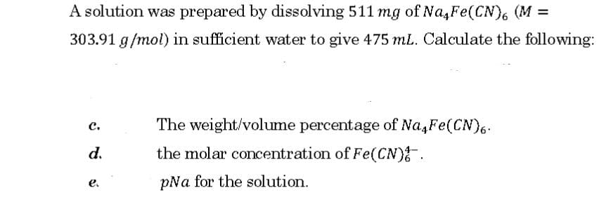 A solution was prepared by dissolving 511 mg of Na,Fe(CN), (M =
%3D
303.91 g/mol) in sufficient water to give 475 mL. Calculate the following:
с.
The weight/volume percentage of Na,Fe(CN6.
d.
the molar concentration of Fe(CN) .
pNa for the solution.
e.
