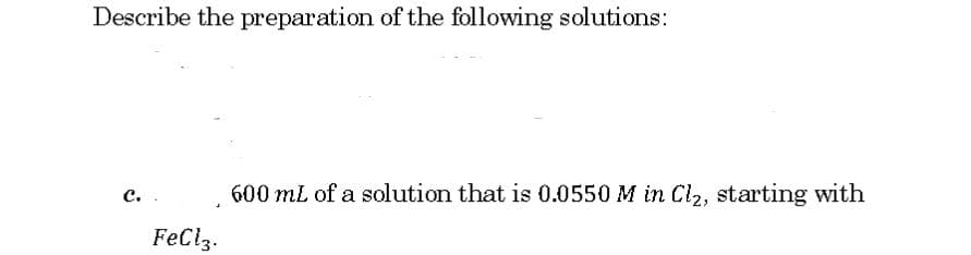 Describe the preparation of the following solutions:
с..
600 mL of a solution that is 0.0550 M in Cl2, starting with
FeClz.
