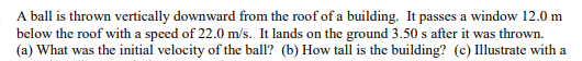 A ball is thrown vertically downward from the roof of a building. It passes a window 12.0 m
below the roof with a speed of 22.0 m/s. It lands on the ground 3.50 s after it was thrown.
(a) What was the initial velocity of the ball? (b) How tall is the building? (c) Illustrate with a
