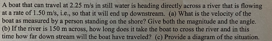 A boat that can travel at 2.25 m/s in still water is heading directly across a river that is flowing
at a rate of 1.50 m/s, i.e., so that it will end up downstream. (a) What is the velocity of the
boat as measured by a person standing on the shore? Give both the magnitude and the angle.
(b) If the river is 150 m across, how long does it take the boat to cross the river and in this
time how far down stream will the boat have traveled? (c) Provide a diagram of the situation.