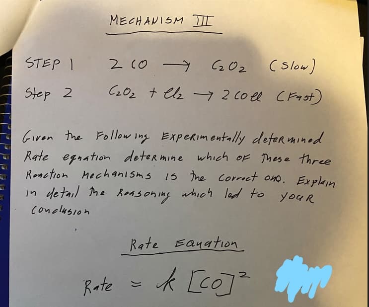 F
MECHANISM III
(slow)
C₂0₂ + Cl₂ + 2 coll (Fast)
STEP 1 2 (0 (₂0₂
Step 2
Given the Following Experimentally determined.
Rate equation determine which of these three
Reaction Mechanisms is the correct one. Explain
in detail the Reasoning which led to
your
conclusion
Rate
Rate Equation
2
k [co]²
May