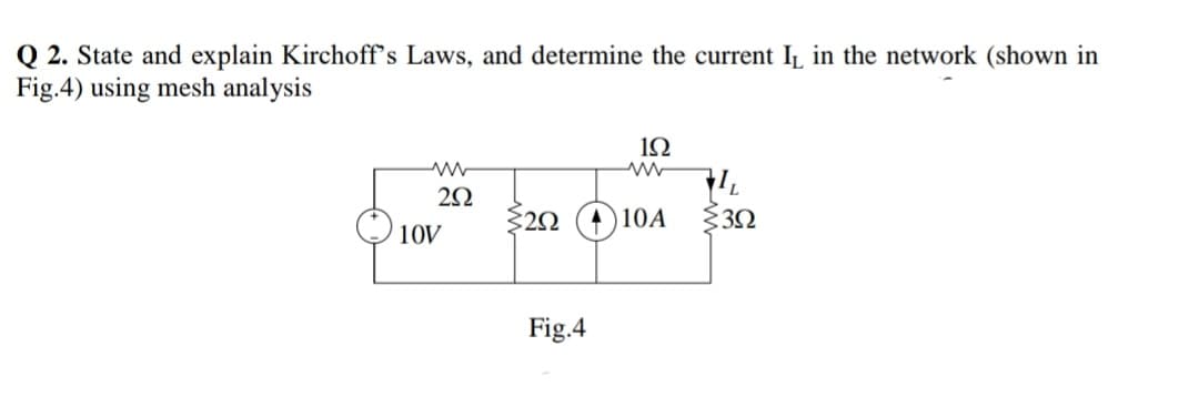 Q 2. State and explain Kirchoff's Laws, and determine the current IL in the network (shown in
Fig.4) using mesh analysis
1Ω
$20 (A 10A
10V
Fig.4
