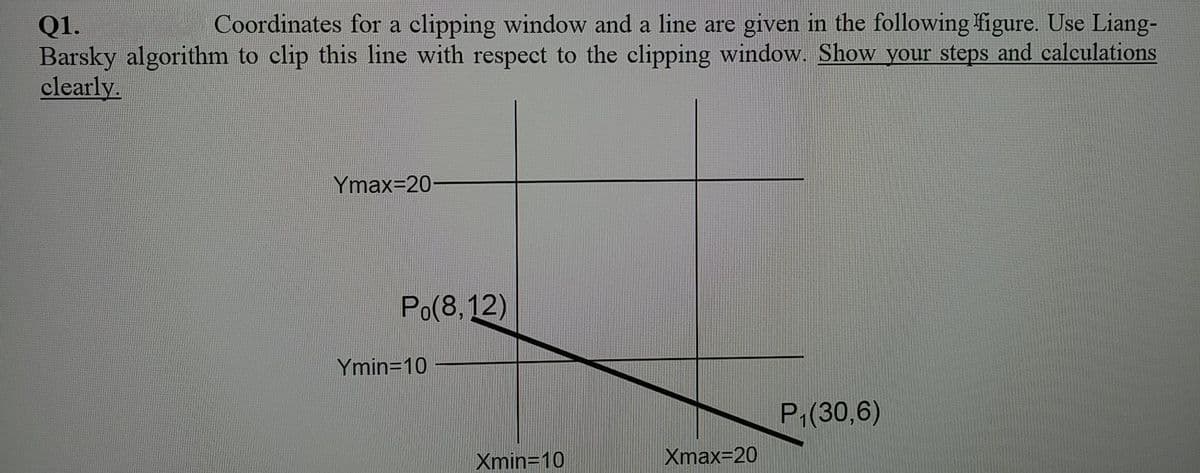 Coordinates for a clipping window and a line are given in the following figure. Use Liang-
Q1.
Barsky algorithm to clip this line with respect to the clipping window. Show your steps and calculations
clearly.
Ymax=20-
Po(8, 12)
Ymin=10
P1(30,6)
Xmin=10
Xmax=20
