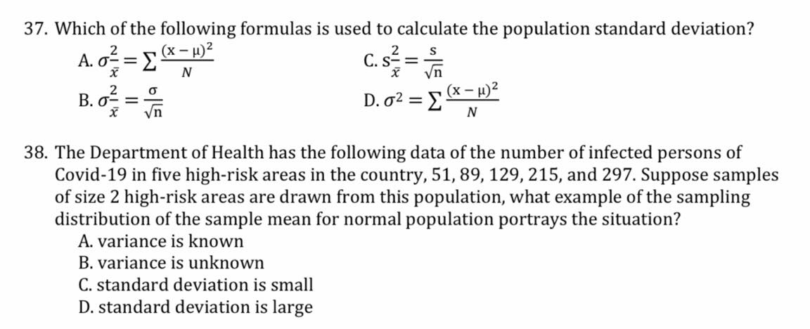 37. Which of the following formulas is used to calculate the population standard deviation?
(х — и)2
A. o =E
C. s =
0-=
Vn
(x - H)2
N
D. o2 = E
N
yn
38. The Department of Health has the following data of the number of infected persons of
Covid-19 in five high-risk areas in the country, 51, 89, 129, 215, and 297. Suppose samples
of size 2 high-risk areas are drawn from this population, what example of the sampling
distribution of the sample mean for normal population portrays the situation?
A. variance is known
B. variance is unknown
C. standard deviation is small
D. standard deviation is large
B.
