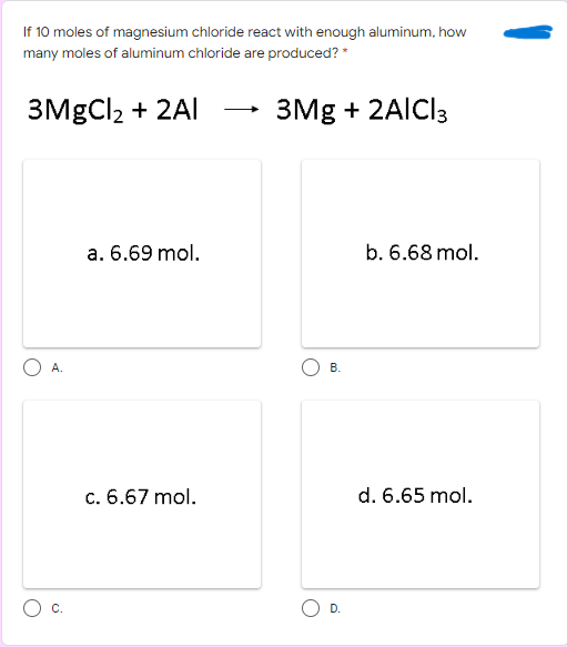If 10 moles of magnesium chloride react with enough aluminum, how
many moles of aluminum chloride are produced? *
3MgCl2 + 2Al
3Mg + 2AICI3
a. 6.69 mol.
b. 6.68 mol.
А.
В.
c. 6.67 mol.
d. 6.65 mol.
C.
D.
