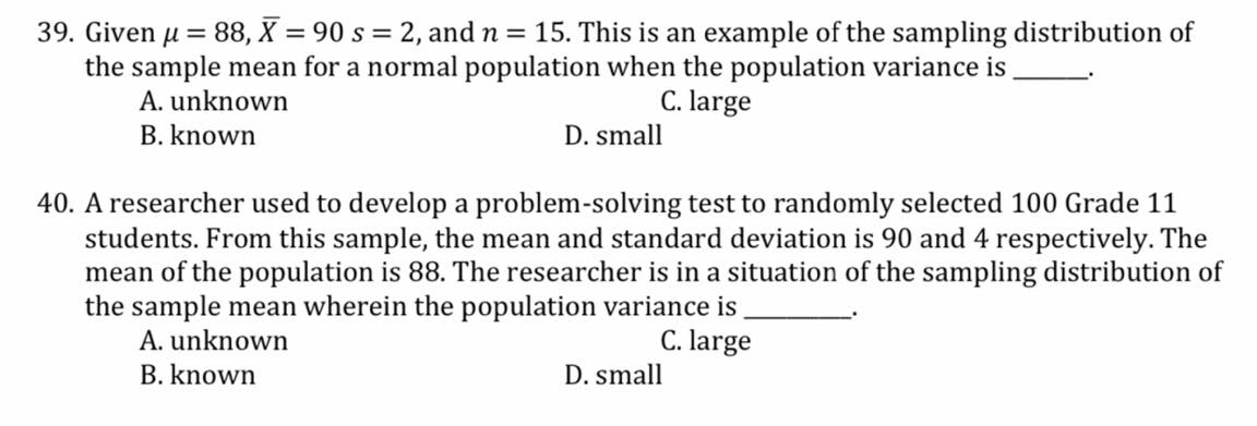 39. Given u = 88, X = 90 s = 2, and n = 15. This is an example of the sampling distribution of
the sample mean for a normal population when the population variance is
A. unknown
C. large
B. known
D. small
40. A researcher used to develop a problem-solving test to randomly selected 100 Grade 11
students. From this sample, the mean and standard deviation is 90 and 4 respectively. The
mean of the population is 88. The researcher is in a situation of the sampling distribution of
the sample mean wherein the population variance is
A. unknown
C. large
B. known
D. small
