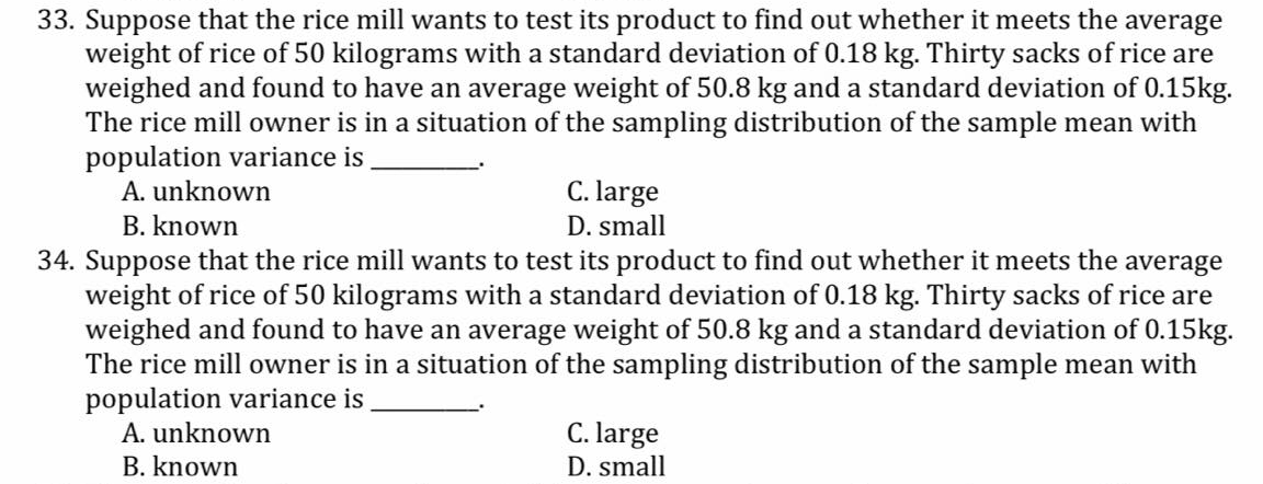 33. Suppose that the rice mill wants to test its product to find out whether it meets the average
weight of rice of 50 kilograms with a standard deviation of 0.18 kg. Thirty sacks of rice are
weighed and found to have an average weight of 50.8 kg and a standard deviation of 0.15kg.
The rice mill owner is in a situation of the sampling distribution of the sample mean with
population variance is
A. unknown
C. large
B. known
D. small
34. Suppose that the rice mill wants to test its product to find out whether it meets the average
weight of rice of 50 kilograms with a standard deviation of 0.18 kg. Thirty sacks of rice are
weighed and found to have an average weight of 50.8 kg and a standard deviation of 0.15kg.
The rice mill owner is in a situation of the sampling distribution of the sample mean with
population variance is
A. unknown
C. large
B. known
D. small
