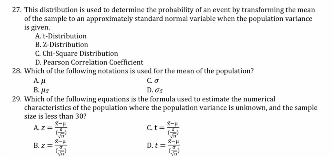 27. This distribution is used to determine the probability of an event by transforming the mean
of the sample to an approximately standard normal variable when the population variance
is given.
A. t-Distribution
B. Z-Distribution
C. Chi-Square Distribution
D. Pearson Correlation Coefficient
28. Which of the following notations is used for the mean of the population?
А. и
В. Их
29. Which of the following equations is the formula used to estimate the numerical
characteristics of the population where the population variance is unknown, and the sample
size is less than 30?
С. О
D. σχ
A. z =
C. t= X-H
B. z =
D. t =
