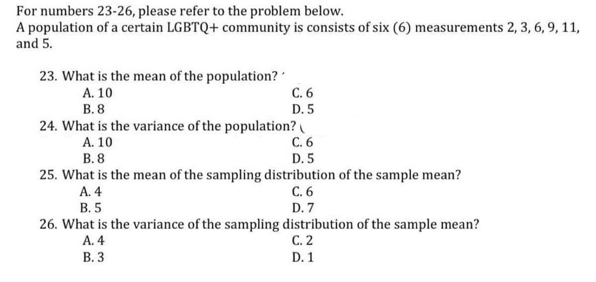 For numbers 23-26, please refer to the problem below.
A population of a certain LGBTQ+ community is consists of six (6) measurements 2, 3, 6, 9, 11,
and 5.
23. What is the mean of the population?
С. 6
D. 5
24. What is the variance of the population?
А. 10
В. 8
А. 10
В. 8
С.6
D. 5
25. What is the mean of the sampling distribution of the sample mean?
A. 4
В. 5
С. 6
D. 7
26. What is the variance of the sampling distribution of the sample mean?
А. 4
В. 3
С. 2
D. 1
