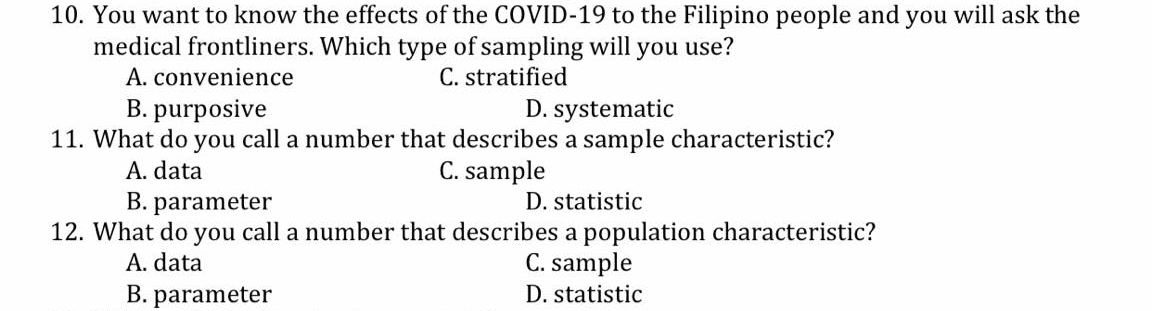 10. You want to know the effects of the COVID-19 to the Filipino people and you will ask the
medical frontliners. Which type of sampling will you use?
A. convenience
B. purposive
C. stratified
D. systematic
11. What do you call a number that describes a sample characteristic?
A. data
C. sample
B. parameter
D. statistic
12. What do you call a number that describes a population characteristic?
A. data
C. sample
B. parameter
D. statistic

