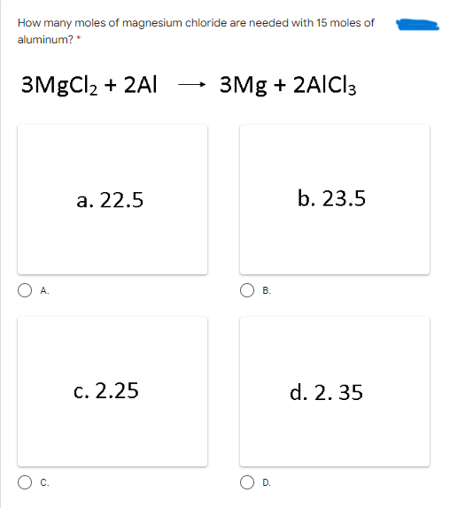 How many moles of magnesium chloride are needed with 15 moles of
aluminum? *
ЗMgClz + 2Al
3Mg + 2AÍCI3
а. 22.5
b. 23.5
A.
В.
с. 2.25
d. 2. 35
C.
D.
