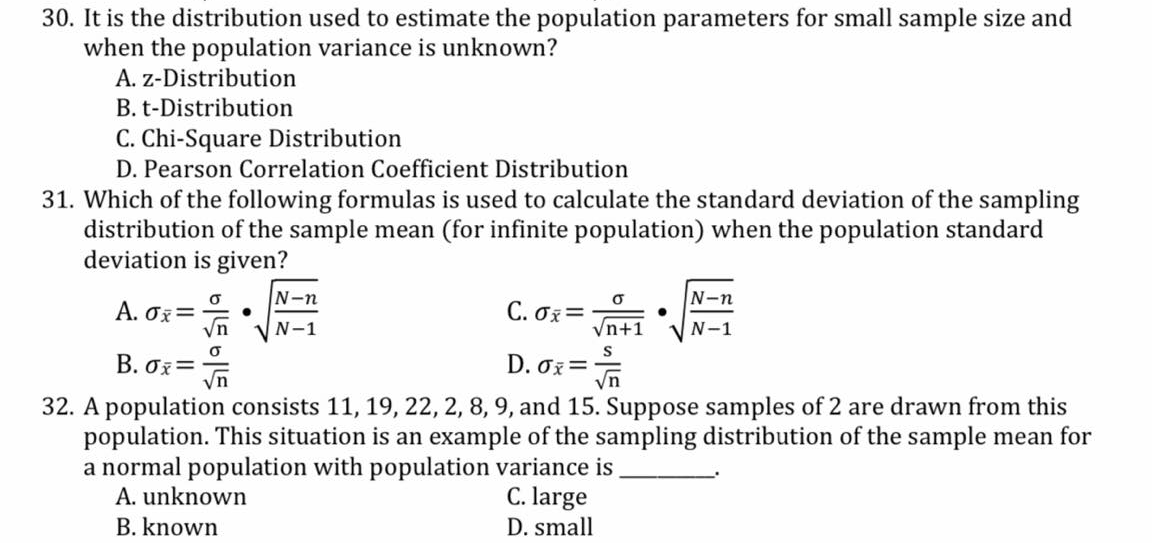 30. It is the distribution used to estimate the population parameters for small sample size and
when the population variance is unknown?
A. z-Distribution
B. t-Distribution
C. Chi-Square Distribution
D. Pearson Correlation Coefficient Distribution
31. Which of the following formulas is used to calculate the standard deviation of the sampling
distribution of the sample mean (for infinite population) when the population standard
deviation is given?
N-n
N-n
A. Oz=
C. σ
N-1
Vn+1
N-1
B. σε
D. Ox=
32. A population consists 11, 19, 22, 2, 8, 9, and 15. Suppose samples of 2 are drawn from this
population. This situation is an example of the sampling distribution of the sample mean for
a normal population with population variance is
A. unknown
C. large
B. known
D. small
