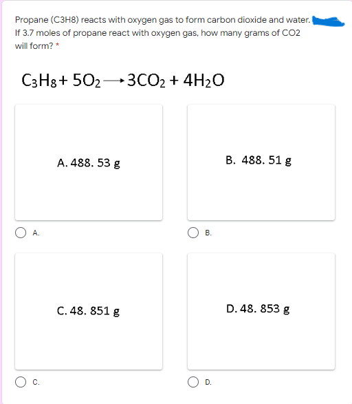 Propane (C3H8) reacts with oxygen gas to form carbon dioxide and water.
If 3.7 moles of propane react with oxygen gas, how many grams of CO2
will form? *
C3H8+ 502→3CO2 + 4H2O
A. 488. 53 g
B. 488. 51 g
A.
В.
C. 48. 851 g
D. 48. 853 g
C.
D.
