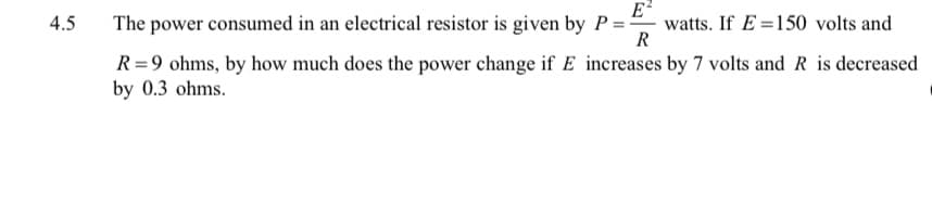 E
watts. If E =150 volts and
R
4.5
The power consumed in an electrical resistor is given by P = -
R =9 ohms, by how much does the power change if E increases by 7 volts and R is decreased
by 0.3 ohms.
