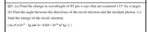 Q3:- (a) Find the change in wavelength of 85 pm x-rays that are scattered I15° by a target.
(b) Find the angle between the directions of the recoil electron and the incident photon. (c)
Find the energy of the recoil electron.
| m,-9.1x103 kg and h= 6.626 x 104 m² kg /s |
