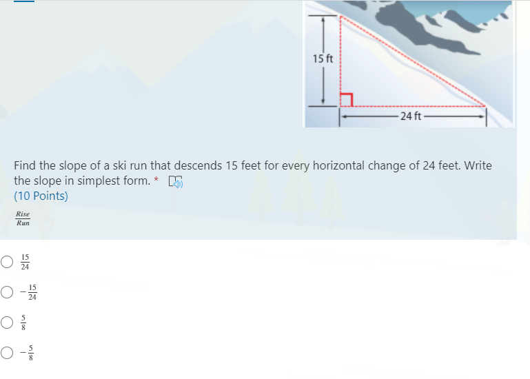 15 ft
- 24 ft -
Find the slope of a ski run that descends 15 feet for every horizontal change of 24 feet. Write
the slope in simplest form. * E
(10 Points)
Rise
Run
15
24
15
24
