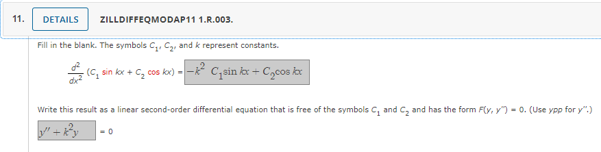 11.
DETAILS
ZILLDIFFEQMODAP11 1.R.003.
Fill in the blank. The symbols C₁, C₂, and k represent constants.
- (C₁ sin kx + C₂ cos kx) = −k² C₁sin kx + С₂cos kox
Write this result as a linear second-order differential equation that is free of the symbols C₂ and C₂ and has the form F(y, y") = 0. (Use ypp for y".)
"+k²y = 0