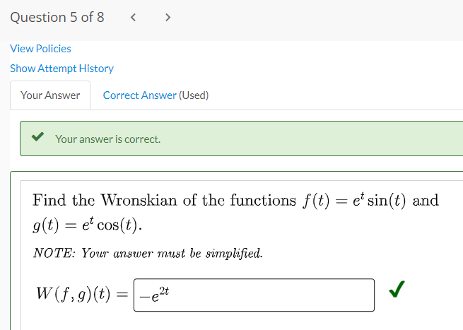 Question 5 of 8
View Policies
Show Attempt History
Your Answer Correct Answer (Used)
Your answer is correct.
Find the Wronskian of the functions f(t) = et sin(t) and
g(t) = et cos(t).
NOTE: Your answer must be simplified.
W(f,g) (t)
2t