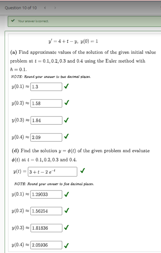 Question 10 of 10
Your answer is correct.
y = 4+t-y, y(0) = 1
(a) Find approximate values of the solution of the given initial value
problem at t = 0.1,0.2, 0.3 and 0.4 using the Euler method with
h = 0.1.
NOTE: Round your answer to two decimal places.
y (0.1) 1.3
y(0.2) 1.58
y (0.3)~ 1.84
y (0.4) 2.09
(d) Find the solution y = o(t) of the given problem and evaluate
(t) at t= 0.1,0.2, 0.3 and 0.4.
y(t) = 3+t-2 et
NOTE: Round your answer to five decimal places.
y(0.1) 1.29033
y (0.2) 1.56254
✓
y(0.3) 1.81836
y(0.4)~ 2.05936
✓