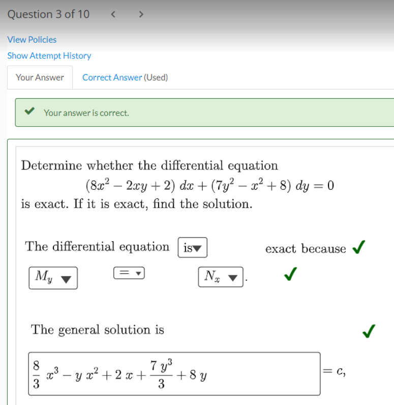 Question 3 of 10
View Policies
Show Attempt History
Your Answer Correct Answer (Used)
< >
Determine whether the differential equation
(8x² − 2xy + 2) dx + (7y² − x² + 8) dy = 0
is exact. If it is exact, find the solution.
The differential equation is
My
8
م انت
Your answer is correct.
The general solution is
3
x³ − y x² + 2x +
3
7 y³
3
N%
+ 8y
exact because
= C₂