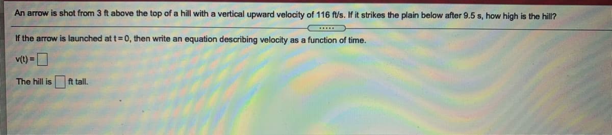 An arrow is shot from 3 ft above the top of a hill with a vertical upward velocity of 116 ft/s. If it strikes the plain below after 9.5 s, how high is the hill?
If the arrow is launched at t = 0, then write an equation describing velocity as a function of time.
v(t) =
The hill is
ft tall.
