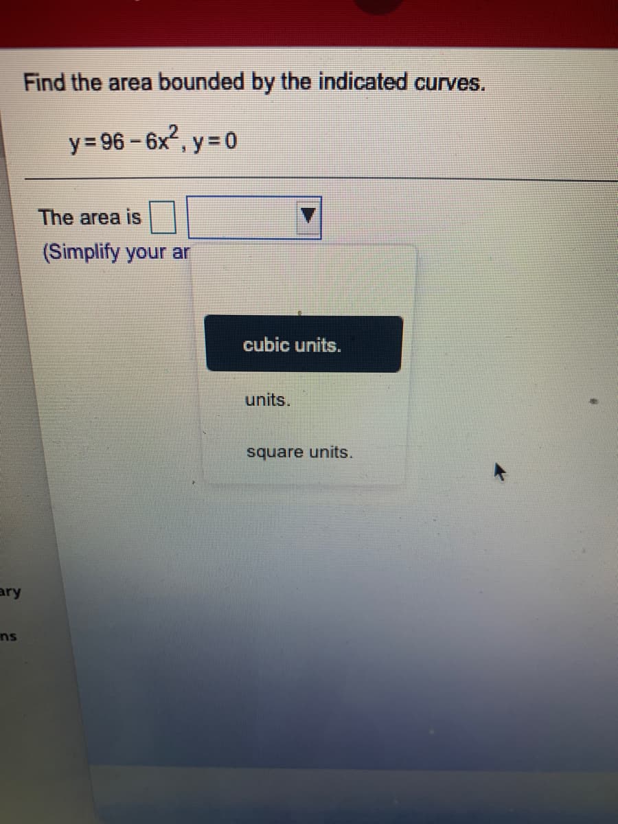 Find the area bounded by the indicated curves.
y= 96 – 6x, y = 0
The area is
(Simplify your ar
cubic units.
units.
square units.
ary
ns
