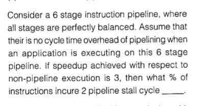 Consider a 6 stage instruction pipeline, where
all stages are perfectly balanced. Assume that
their is no cycle time overhead of pipelining when
an application is executing on this 6 stage
pipeline. If speedup achieved with respect to
non-pipeline execution is 3, then what % of
instructions incure 2 pipeline stall cycle
