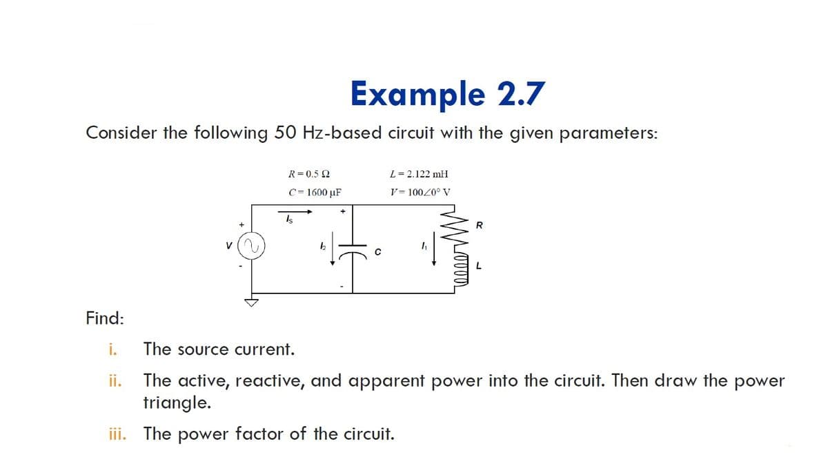 Example 2.7
Consider the following 50 Hz-based circuit with the given parameters:
R = 0.5 2
L= 2.122 mH
C = 1600 µF
V = 10020° V
Is
R
Find:
i.
The source current.
The active, reactive, and apparent power into the circuit. Then draw the power
triangle.
ii.
iii. The power factor of the circuit.

