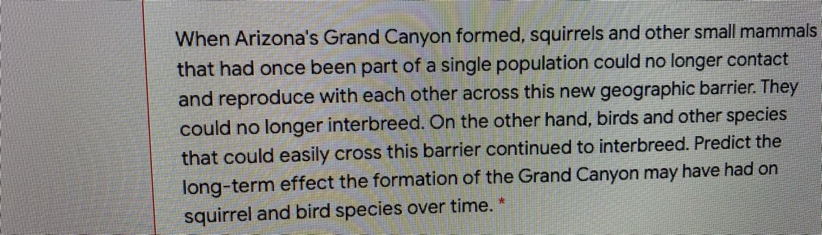 When Arizona's Grand Canyon formed, squirrels and other small mammals
that had once been part of a single population could no longer contact
and reproduce with each other across this new geographic barrier. They
could no longer interbreed. On the other hand, birds and other species
that could easily cross this barrier continued to interbreed. Predict the
long-term effect the formation of the Grand Canyon may have had on
squirrel and bird species over time.
