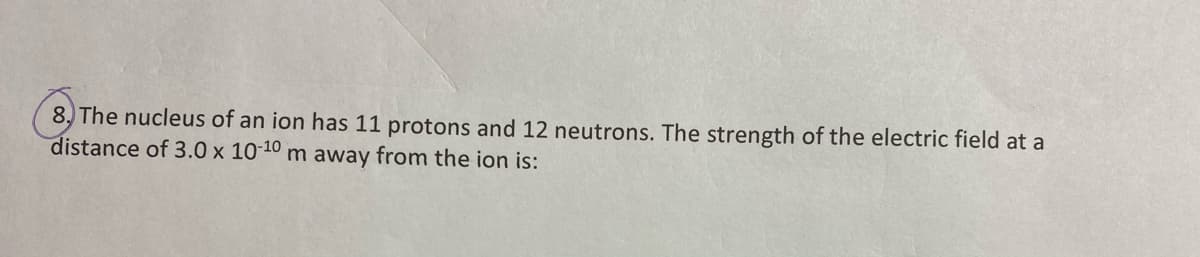8, The nucleus of an ion has 11 protons and 12 neutrons. The strength of the electric field at a
distance of 3.0 x 10-10 m away from the ion is:
