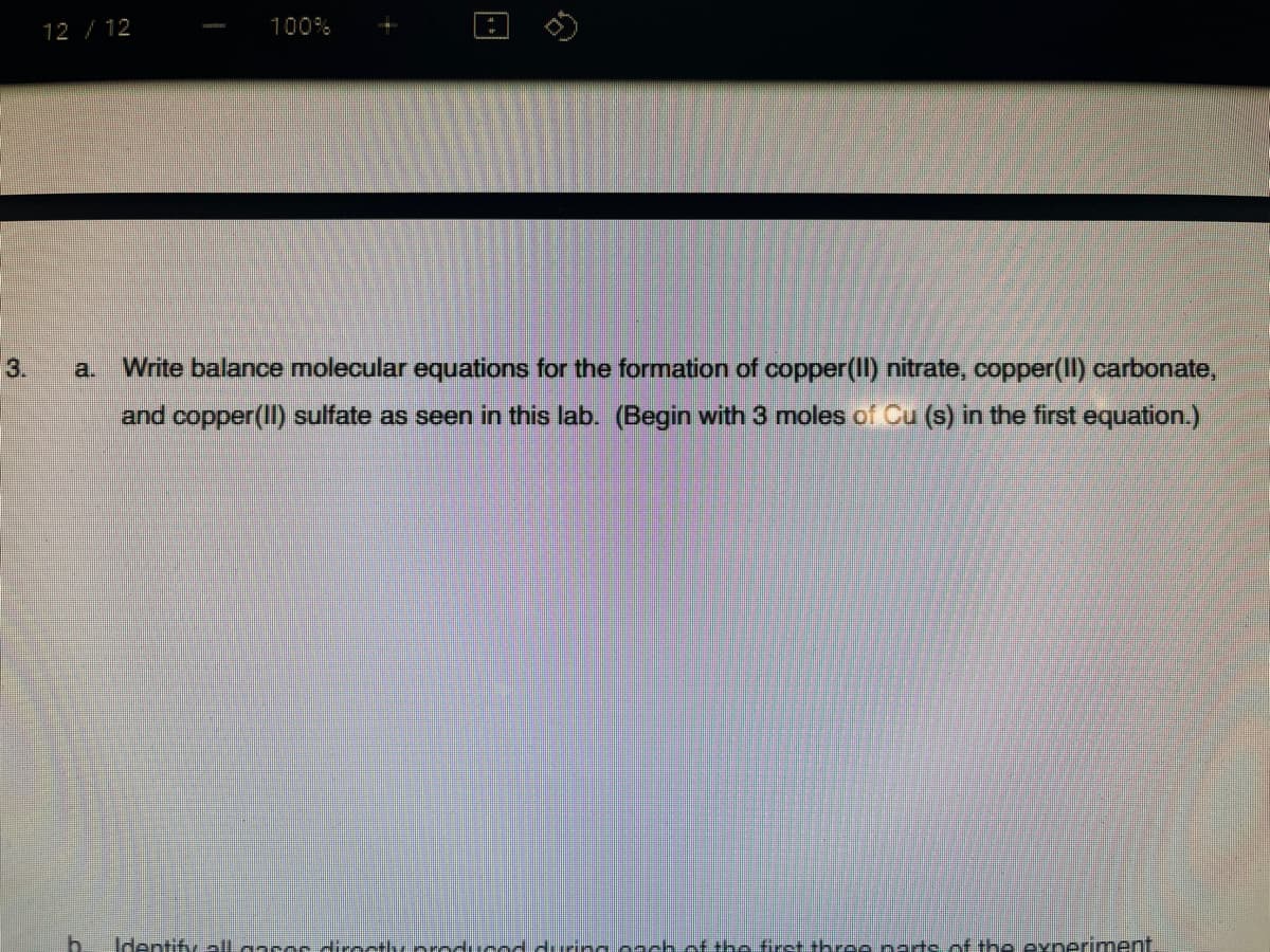 12 /12
100%
3.
a.
Write balance molecular equations for the formation of copper(II) nitrate, copper(II) carbonate,
and copper(II) sulfate as seen in this lab. (Begin with 3 moles of Cu (s) in the first equation.)
b.
Identify llaasesdirocthy roducadduring o-ch of the first th ce natsof the exneriment
