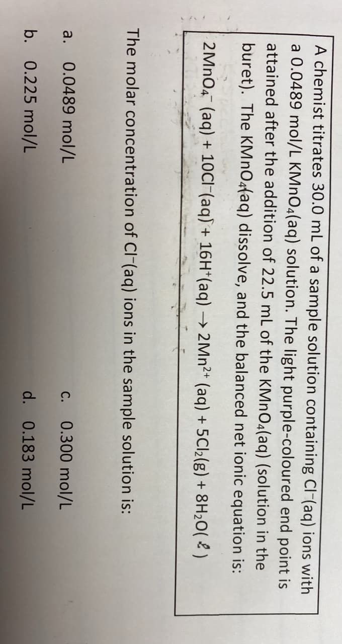 A chemist titrates 30.0 mL of a sample solution containing Cl-(aq) ions with
a 0.0489 mol/L KMNO4(aq) solution. The light purple-coloured end point is
attained after the addition of 22.5 mL of the KMNO4(aq) (solution in the
buret). The KMnO4faq) dissolve, and the balanced net ionic equation is:
2MNO4 (aq) + 10CI (aq) + 16H*(aq) → 2MN²+ (aq) + 5C12(g) + 8H20( 2 )
The molar concentration of CI-(aq) ions in the sample solution is:
a. 0.0489 mol/L
0.300 mol/L
С.
b. 0.225 mol/L
d. 0.183 mol/L
