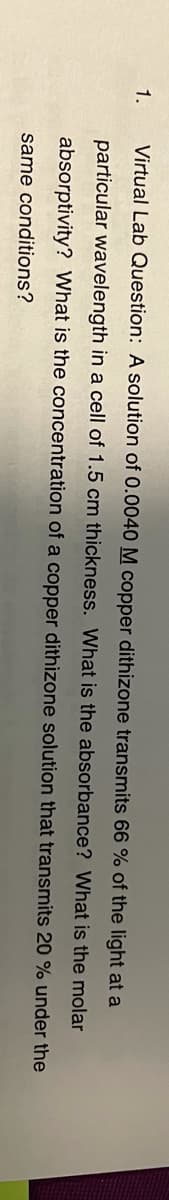 1.
Virtual Lab Question: A solution of 0.0040 M copper dithizone transmits 66 % of the light at a
particular wavelength in a cell of 1.5 cm thickness. What is the absorbance? What is the molar
absorptivity? What is the concentration of a copper dithizone solution that transmits 20 % under the
same conditions?
