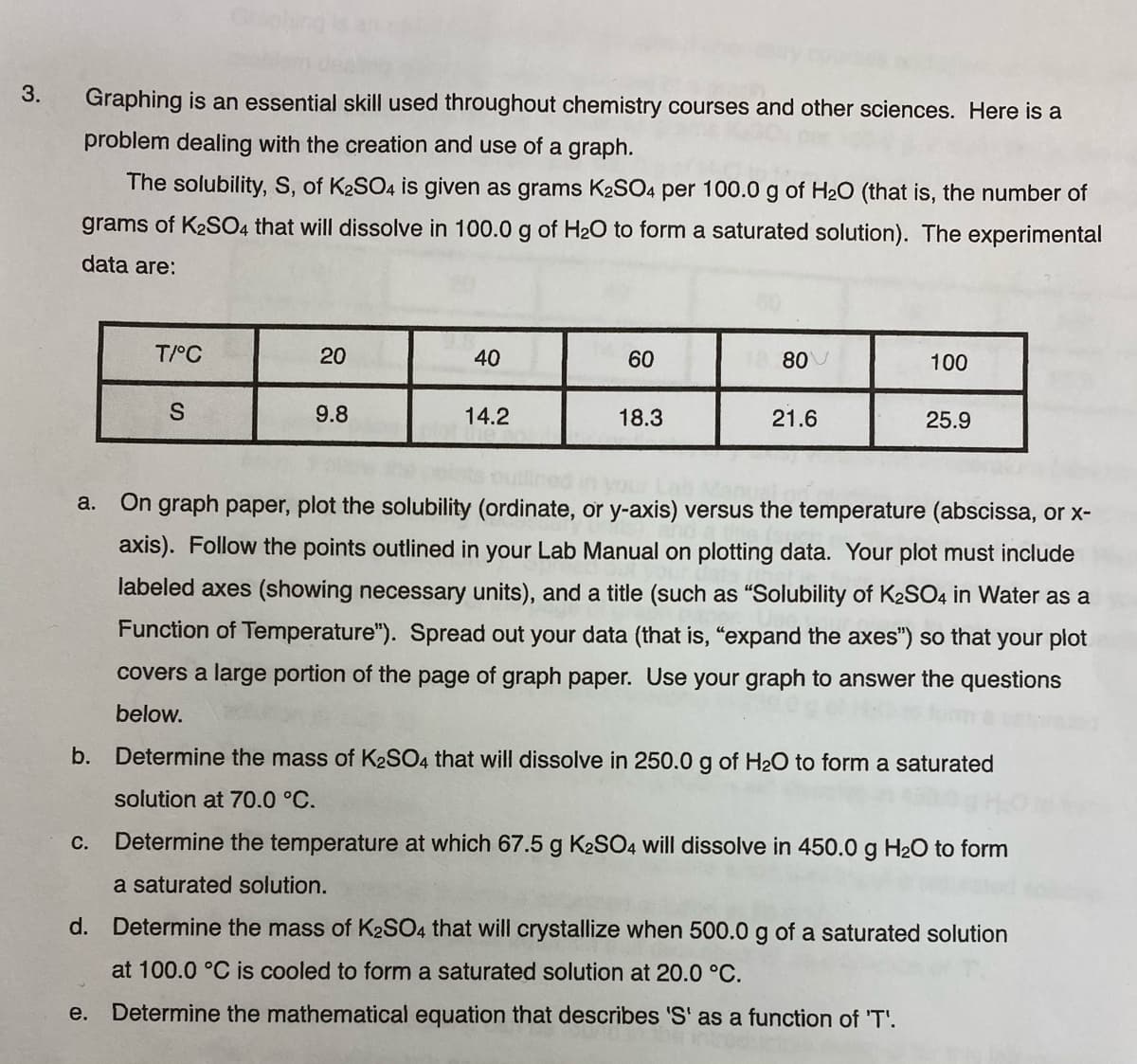 3.
Graphing is an essential skill used throughout chemistry courses and other sciences. Here is a
problem dealing with the creation and use of a graph.
The solubility, S, of K2SO4 is given as grams K2SO4 per 100.0 g of H2O (that is, the number of
grams of K2S04 that will dissolve in 100.0 g of H2O to form a saturated solution). The experimental
data are:
T/°C
20
40
60
80
100
9.8
14.2
18.3
21.6
25.9
On graph paper, plot the solubility (ordinate, or y-axis) versus the temperature (abscissa, or x-
a.
axis). Follow the points outlined in your Lab Manual on plotting data. Your plot must include
labeled axes (showing necessary units), and a title (such as "Solubility of K2SO4 in Water as a
Function of Temperature"). Spread out your data (that is, "expand the axes") so that your plot
covers a large portion of the page of graph paper. Use your graph to answer the questions
below.
b. Determine the mass of K2SO4 that will dissolve in 250.0 g of H20 to form a saturated
solution at 70.0 °C.
С.
Determine the temperature at which 67.5 g K2SO4 will dissolve in 450.0 g H2O to form
a saturated solution.
d. Determine the mass of K2SO4 that will crystallize when 500.0 g of a saturated solution
at 100.0 °C is cooled to form a saturated solution at 20.0 °C.
e. Determine the mathematical equation that describes 'S' as a function of 'T'.

