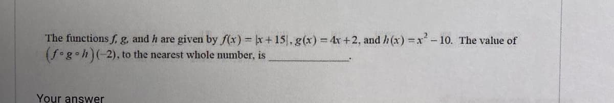 The functions f,. g, and h are given by f(x) x+ 15, g(x) 4x+2, and h (x) x-10. The value of
(f g•h)(-2), to the nearest whole number, is
Your answer
