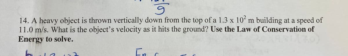 6.
14. A heavy object is thrown vertically down from the top of a 1.3 x 10ʻ m building at a speed of
11.0 m/s. What is the object's velocity as it hits the ground? Use the Law of Conservation of
Energy to solve.
En
