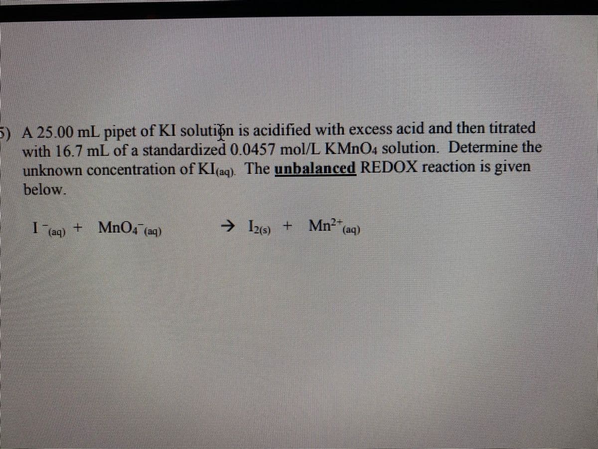 5) A 25.00 mL pipet of KI solution is acidified with excess acid and then titrated
with 16.7 mL of a standardized 0.0457 mol/L KMNO4 solution. Determine the
unknown concentration of KI ca) The unbalanced REDOX reaction is given
below.
Mn (aq)
17a+Mn0,
