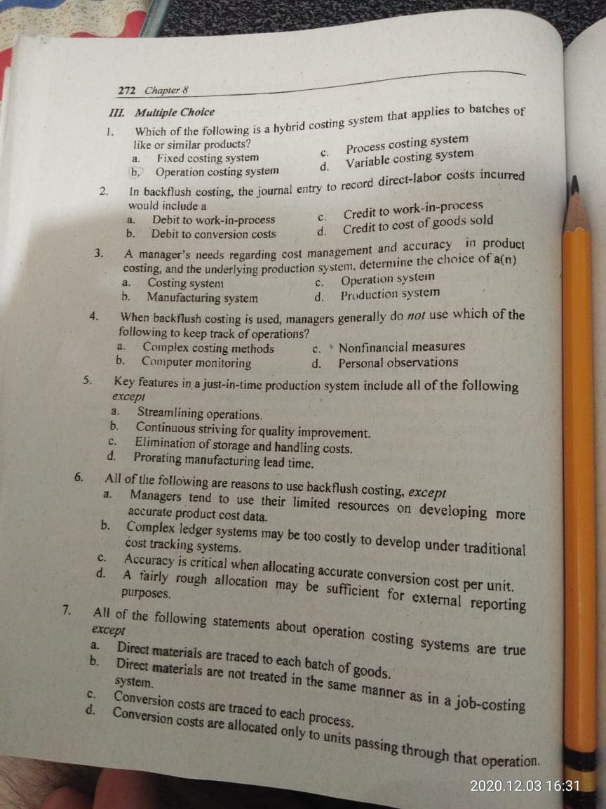 272 Chapter 8
III. Multiple Choice
to batches of
Which of the following is a hybrid costing system that applies
like or similar products?
Fixed costing system
b.
1,
Process costing system
c.
a.
d.
Variable costing system
In backflush costing, the journal entry to record direct-labor costs incurred
would include a
Operation costing system
2.
Credit to work-in-process
Credit to cost of goods sold
Debit to work-in-process
a.
с.
b.
Debit to conversion costs
d.
A manager's needs regarding cost management and accuracy in product
costing, and the underlying production system, determine the choice of a(n)
Costing system
b.
3.
Operation system
Production system
a.
с.
Manufacturing system
d.
When backflush costing is used, managers generally do not use which of the
following to keep track of operations?
Complex costing methods
b.
4.
* Nonfinancial measures
a.
с.
Computer monitoring
d.
Personal observations
5.
Key features in a just-in-time production system include all of the following
except
Streamlining operations.
b.
a.
Continuous striving for quality improvement.
Elimination of storage and handling costs.
d.
с.
Prorating manufacturing lead time.
All of the following are reasons to use backflush costing, except
Managers tend to use their limited resources on developing more
accurate product cost data.
b. Complex ledger systems may be too costly to develop under traditional
cost tracking systems.
Accuracy is critical when allocating accurate conversion cost per unit.
d.
6.
a.
C.
A fairly rough allocation may be sufficient for external reporting
purposes.
7.
except
Direct materials are traced to each batch of goods.
b.
All of the following statements about operation costing systems are true
a.
Direct materials are not treated in the same manner as in a job-costing
system.
Conversion costs are traced to each process.
d.
c.
Conversion costs are allocated only to units passing through that operation.
2020.12.03 16:31
