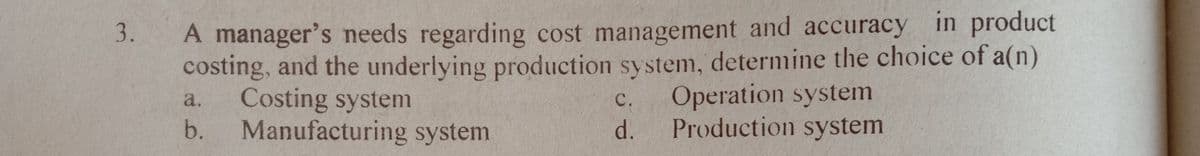 A manager's needs regarding cost management and accuracy in product
costing, and the underlying production system, determine the choice of a(n)
Costing system
Manufacturing system
Operation system
Production system
a.
C.
d.
b.
3.
