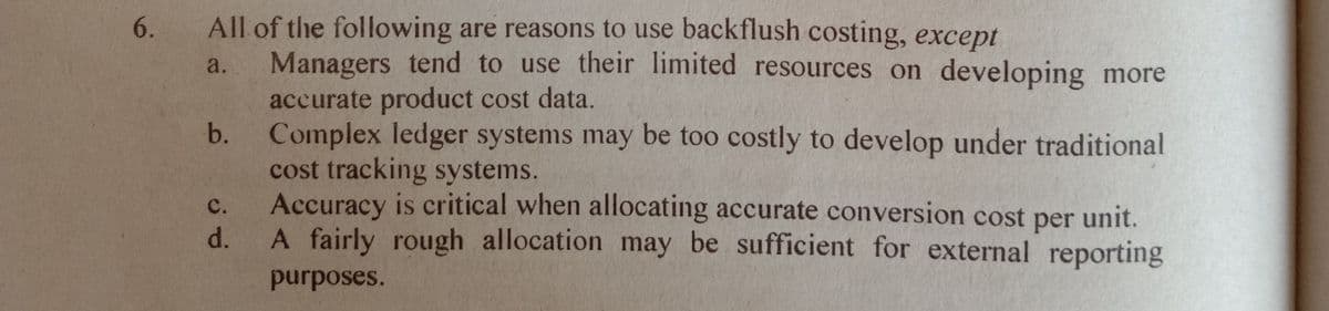 6. All of the following are reasons to use backflush costing, except
Managers tend to use their limited resources on developing more
accurate product cost data.
Complex ledger systems may be too costly to develop under traditional
cost tracking systems.
Accuracy is critical when allocating accurate conversion cost per unit.
A fairly rough allocation may be sufficient for external reporting
a.
с.
d.
purposes.
b.
