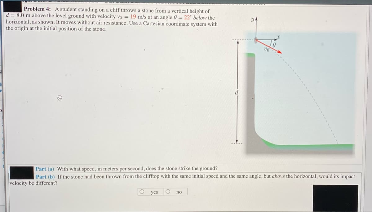 Problem 4: A student standing on a cliff throws a stone from a vertical height of
d = 8.0 m above the level ground with velocity vo = 19 m/s at an angle 0 = 22° below the
horizontal, as shown. It moves without air resistance. Use a Cartesian coordinate system with
the origin at the initial position of the stone.
Part (a) With what speed, in meters per second, does the stone strike the ground?
Part (b) If the stone had been thrown from the clifftop with the same initial speed and the same angle, but above the horizontal, would its impact
velocity be different?
yes
no
