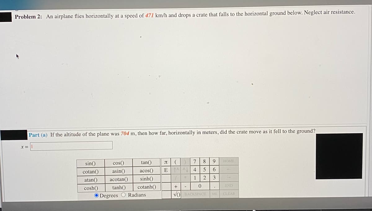 Problem 2: An airplane flies horizontally at a speed of 471 km/h and drops a crate that falls to the horizontal ground below. Neglect air resistance.
Part (a) If the altitude of the plane was 704 m, then how far, horizontally in meters, did the crate move as it fell to the ground?
x3=
sin()
cos()
tan()
8
9
HOME
cotan()
asin()
acos()
4
atan()
acotan()
sinh()
2
cosh()
tanh()
cotanh()
END
O Degrees O Radians
Vol BACKSPACE DE CLEAR
